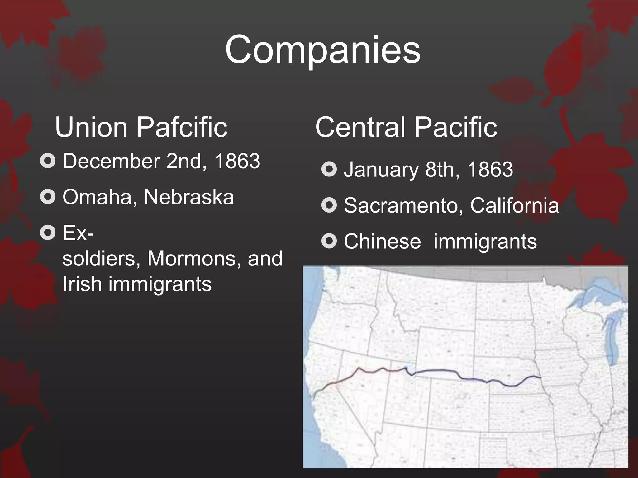 Companies
 Union Pafcific            Central Pacific
 December 2nd, 1863        January 8th, 1863
 Omaha, Nebraska           Sacramento, California
 Ex-                       Chinese immigrants
  soldiers, Mormons, and
  Irish immigrants
 