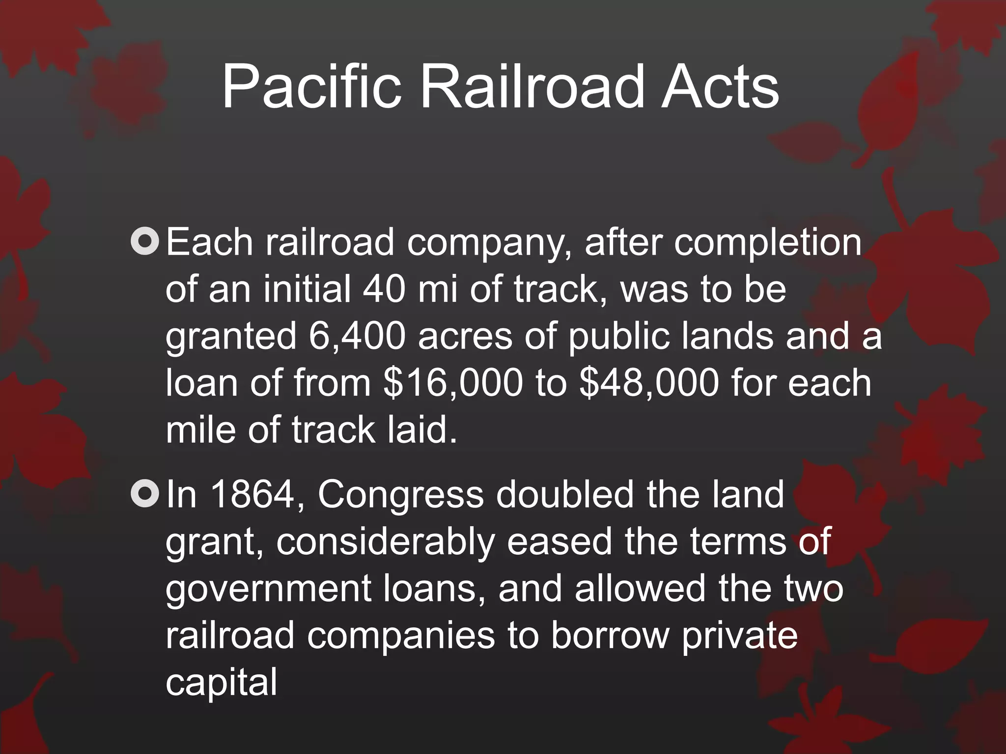 Pacific Railroad Acts

Each railroad company, after completion
 of an initial 40 mi of track, was to be
 granted 6,400 acres of public lands and a
 loan of from $16,000 to $48,000 for each
 mile of track laid.
In 1864, Congress doubled the land
 grant, considerably eased the terms of
 government loans, and allowed the two
 railroad companies to borrow private
 capital
 
