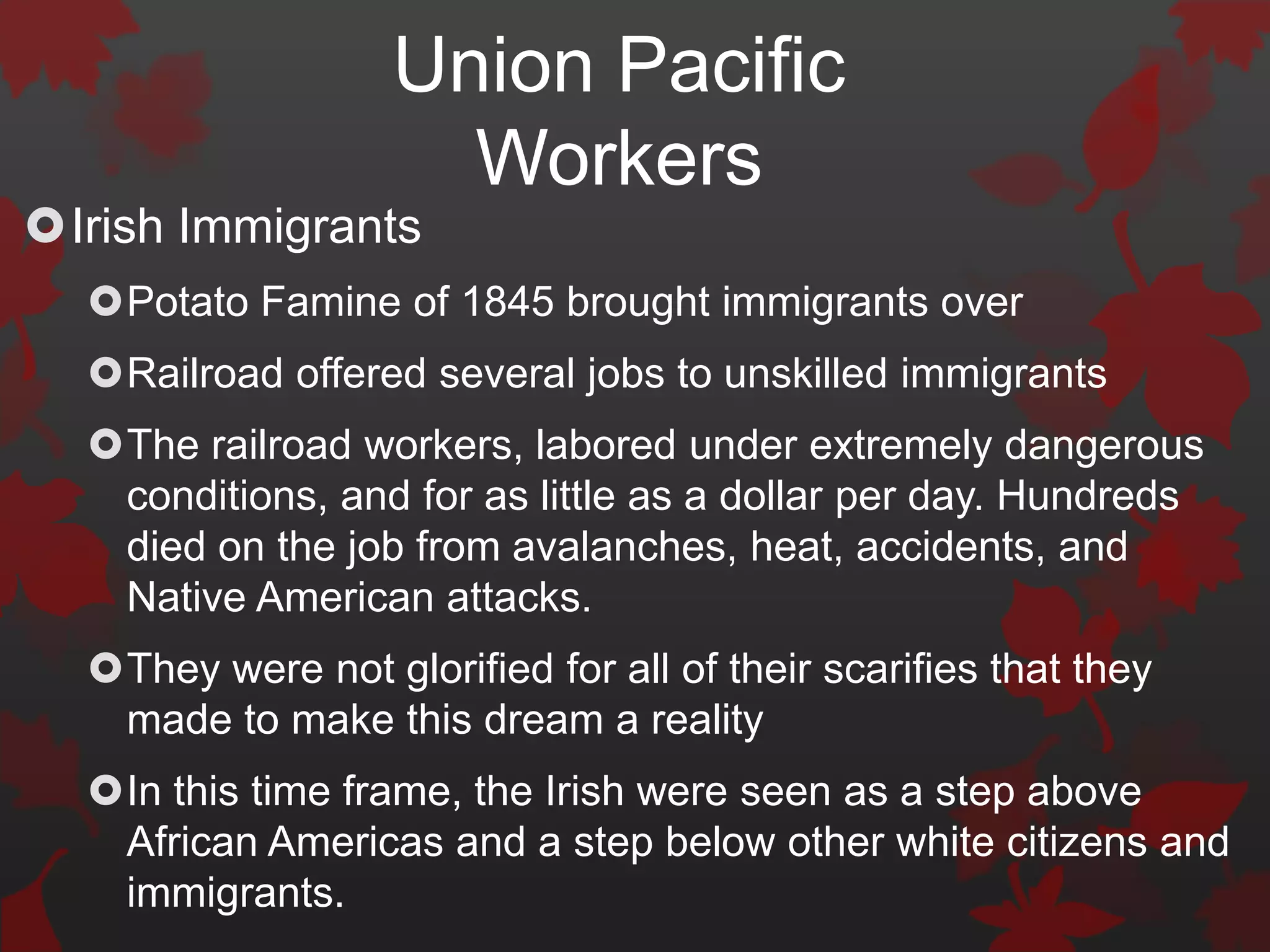 Union Pacific
                     Workers
Irish Immigrants
  Potato Famine of 1845 brought immigrants over
  Railroad offered several jobs to unskilled immigrants
  The railroad workers, labored under extremely dangerous
   conditions, and for as little as a dollar per day. Hundreds
   died on the job from avalanches, heat, accidents, and
   Native American attacks.
  They were not glorified for all of their scarifies that they
   made to make this dream a reality
  In this time frame, the Irish were seen as a step above
   African Americas and a step below other white citizens and
   immigrants.
 
