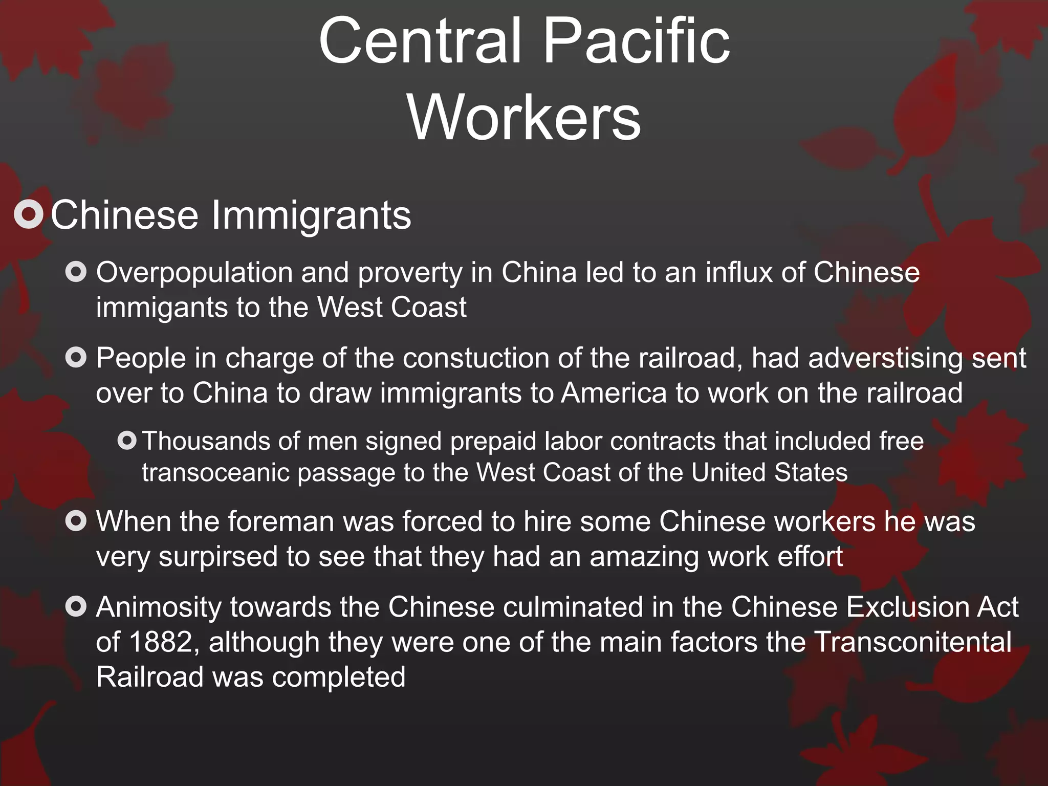 Central Pacific
                        Workers
Chinese Immigrants
   Overpopulation and proverty in China led to an influx of Chinese
    immigants to the West Coast
   People in charge of the constuction of the railroad, had adverstising sent
    over to China to draw immigrants to America to work on the railroad
       Thousands of men signed prepaid labor contracts that included free
        transoceanic passage to the West Coast of the United States
   When the foreman was forced to hire some Chinese workers he was
    very surpirsed to see that they had an amazing work effort
   Animosity towards the Chinese culminated in the Chinese Exclusion Act
    of 1882, although they were one of the main factors the Transconitental
    Railroad was completed
 