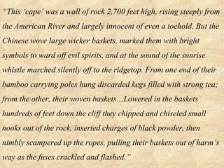 “ This ‘cape’ was a wall of rock 2,700 feet high, rising steeply from the American River and largely innocent of even a toehold. But the Chinese wove large wicker baskets, marked them with bright symbols to ward off evil spirits, and at the sound of the sunrise whistle marched silently off to the ridgetop. From one end of their bamboo carrying poles hung discarded kegs filled with strong tea; from the other, their woven baskets…Lowered in the baskets hundreds of feet down the cliff they chipped and chiseled small nooks out of the rock, inserted charges of black powder, then nimbly scampered up the ropes, pulling their baskets out of harm’s way as the fuses crackled and flashed.” 