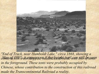 "End of Track, near Humboldt Lake," circa 1868, showing a construction train stopped, headed eastbound, with lots of tents in the foreground. These tents were probably occupied by Chinese, whose contribution to the construction of this railroad made the Transcontinental Railroad a reality.   May of 1997; it appears as if the freight trail can still be seen 