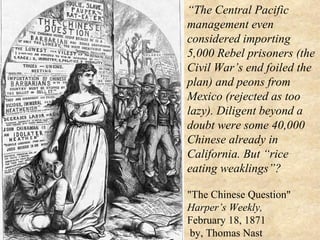 “ The Central Pacific  management even considered importing 5,000 Rebel prisoners (the Civil War’s end foiled the plan) and peons from Mexico (rejected as too lazy). Diligent beyond a doubt were some 40,000 Chinese already in California. But “rice eating weaklings”?   "The Chinese Question"  Harper’s Weekly,  February 18, 1871  by, Thomas Nast 