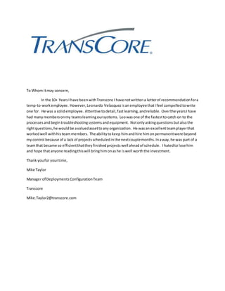 To Whom itmay concern,
In the 10+ YearsI have beenwithTranscore I have notwrittena letterof recommendationfora
temp-to-workemployee. However,Leonardo Velasquez isanemployeethatIfeel compelledtowrite
one for. He was a solidemployee. Attentive todetail,fastlearning,andreliable. Overthe yearsIhave
had manymembersonmy teamslearningoursystems. Leowasone of the fastestto catch on to the
processesandbegintroubleshootingsystemsandequipment. Notonlyaskingquestionsbutalsothe
rightquestions,he wouldbe avaluedassettoanyorganization. He wasan excellentteamplayerthat
workedwell withhisteammembers. The abilitytokeep himandhire himonpermanentwere beyond
my control because of a lack of projectsscheduledinthe nextcouplemonths.Inaway,he was part of a
teamthat became so efficientthattheyfinishedprojectswell aheadof schedule. Ihatedto lose him
and hope thatanyone readingthiswill bringhimonashe iswell worththe investment.
Thank youfor yourtime,
Mike Taylor
Manager of DeploymentsConfigurationTeam
Transcore
Mike.Taylor2@transcore.com
 