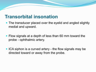 Transorbital insonation
 The transducer placed over the eyelid and angled slightly
medial and upward.
 Flow signals at a depth of less than 60 mm toward the
probe - ophthalmic artery.
 ICA siphon is a curved artery - the flow signals may be
directed toward or away from the probe.
 