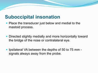 Suboccipital insonation
 Place the transducer just below and medial to the
mastoid process.
 Directed slightly medially and more horizontally toward
the bridge of the nose or contralateral eye.
 Ipsilateral VA between the depths of 50 to 75 mm -
signals always away from the probe.
 