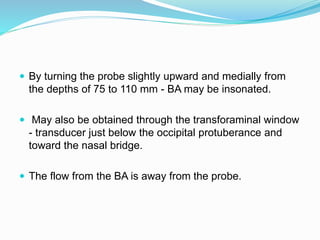  By turning the probe slightly upward and medially from
the depths of 75 to 110 mm - BA may be insonated.
 May also be obtained through the transforaminal window
- transducer just below the occipital protuberance and
toward the nasal bridge.
 The flow from the BA is away from the probe.
 