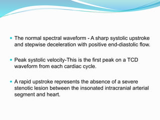  The normal spectral waveform - A sharp systolic upstroke
and stepwise deceleration with positive end-diastolic flow.
 Peak systolic velocity-This is the first peak on a TCD
waveform from each cardiac cycle.
 A rapid upstroke represents the absence of a severe
stenotic lesion between the insonated intracranial arterial
segment and heart.
 