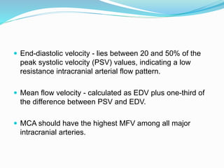  End-diastolic velocity - lies between 20 and 50% of the
peak systolic velocity (PSV) values, indicating a low
resistance intracranial arterial flow pattern.
 Mean flow velocity - calculated as EDV plus one-third of
the difference between PSV and EDV.
 MCA should have the highest MFV among all major
intracranial arteries.
 