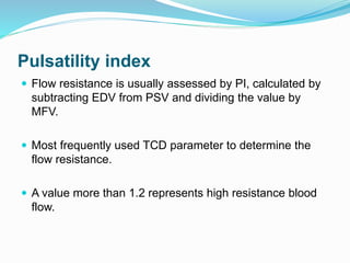 Pulsatility index
 Flow resistance is usually assessed by PI, calculated by
subtracting EDV from PSV and dividing the value by
MFV.
 Most frequently used TCD parameter to determine the
flow resistance.
 A value more than 1.2 represents high resistance blood
flow.
 