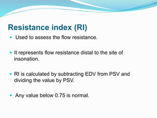 Resistance index (RI)
 Used to assess the flow resistance.
 It represents flow resistance distal to the site of
insonation.
 RI is calculated by subtracting EDV from PSV and
dividing the value by PSV.
 Any value below 0.75 is normal.
 