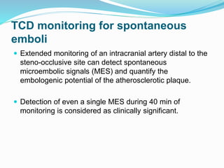 TCD monitoring for spontaneous
emboli
 Extended monitoring of an intracranial artery distal to the
steno-occlusive site can detect spontaneous
microembolic signals (MES) and quantify the
embologenic potential of the atherosclerotic plaque.
 Detection of even a single MES during 40 min of
monitoring is considered as clinically significant.
 