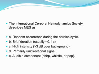  The International Cerebral Hemodynamics Society
describes MES as:
 a. Random occurrence during the cardiac cycle.
 b. Brief duration (usually <0.1 s).
 c. High intensity (>3 dB over background).
 d. Primarily unidirectional signal.
 e. Audible component (chirp, whistle, or pop).
 