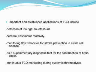  Important and established applications of TCD include
-detection of the right-to-left shunt.
-cerebral vasomotor reactivity.
-monitoring flow velocities for stroke prevention in sickle cell
disease.
-as a supplementary diagnostic test for the confirmation of brain
death.
-continuous TCD monitoring during systemic thrombolysis.
 