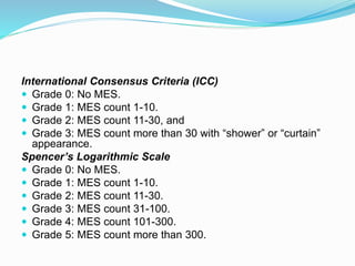 International Consensus Criteria (ICC)
 Grade 0: No MES.
 Grade 1: MES count 1-10.
 Grade 2: MES count 11-30, and
 Grade 3: MES count more than 30 with “shower” or “curtain”
appearance.
Spencer’s Logarithmic Scale
 Grade 0: No MES.
 Grade 1: MES count 1-10.
 Grade 2: MES count 11-30.
 Grade 3: MES count 31-100.
 Grade 4: MES count 101-300.
 Grade 5: MES count more than 300.
 