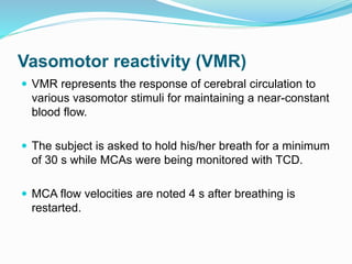 Vasomotor reactivity (VMR)
 VMR represents the response of cerebral circulation to
various vasomotor stimuli for maintaining a near-constant
blood flow.
 The subject is asked to hold his/her breath for a minimum
of 30 s while MCAs were being monitored with TCD.
 MCA flow velocities are noted 4 s after breathing is
restarted.
 