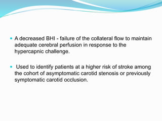  A decreased BHI - failure of the collateral flow to maintain
adequate cerebral perfusion in response to the
hypercapnic challenge.
 Used to identify patients at a higher risk of stroke among
the cohort of asymptomatic carotid stenosis or previously
symptomatic carotid occlusion.
 