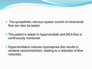  The sympathetic nervous system control of intracranial
flow can also be tested.
 The patient is asked to hyperventilate and MCA flow is
continuously monitored.
 Hyperventilation induces hypocapnea that results in
cerebral vasoconstriction, leading to a reduction of flow
velocities.
 