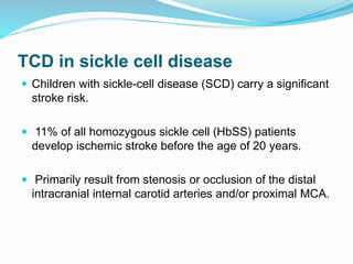 TCD in sickle cell disease
 Children with sickle-cell disease (SCD) carry a significant
stroke risk.
 11% of all homozygous sickle cell (HbSS) patients
develop ischemic stroke before the age of 20 years.
 Primarily result from stenosis or occlusion of the distal
intracranial internal carotid arteries and/or proximal MCA.
 