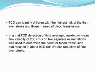  TCD can identify children with the highest risk of the first-
ever stroke and those in need of blood transfusion.
 In a trial,TCD detection of time averaged maximum mean
flow velocity of 200 cm/s on two separate examinations
was used to determine the need for blood transfusion
that resulted in about 90% relative risk reduction of first-
ever stroke.
 
