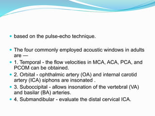  based on the pulse-echo technique.
 The four commonly employed acoustic windows in adults
are —
 1. Temporal - the flow velocities in MCA, ACA, PCA, and
PCOM can be obtained.
 2. Orbital - ophthalmic artery (OA) and internal carotid
artery (ICA) siphons are insonated .
 3. Suboccipital - allows insonation of the vertebral (VA)
and basilar (BA) arteries.
 4. Submandibular - evaluate the distal cervical ICA.
 