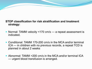 STOP classification for risk stratification and treatment
strategy:
 Normal: TAMM velocity <170 cm/s — a repeat assessment is
indicated.
 Conditional: TAMM 170-200 cm/s in the MCA and/or terminal
ICA — in children with no previous records, a repeat TCD is
planned in about 2 weeks
 Abnormal: TAMM >200 cm/s in the MCA and/or terminal ICA
— urgent blood transfusion is arranged.
 