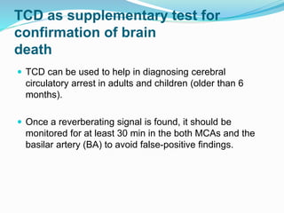 TCD as supplementary test for
confirmation of brain
death
 TCD can be used to help in diagnosing cerebral
circulatory arrest in adults and children (older than 6
months).
 Once a reverberating signal is found, it should be
monitored for at least 30 min in the both MCAs and the
basilar artery (BA) to avoid false-positive findings.
 