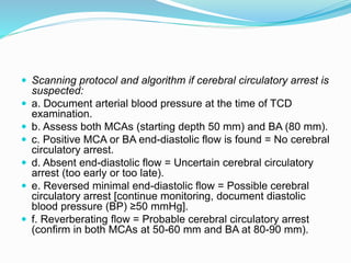  Scanning protocol and algorithm if cerebral circulatory arrest is
suspected:
 a. Document arterial blood pressure at the time of TCD
examination.
 b. Assess both MCAs (starting depth 50 mm) and BA (80 mm).
 c. Positive MCA or BA end-diastolic flow is found = No cerebral
circulatory arrest.
 d. Absent end-diastolic flow = Uncertain cerebral circulatory
arrest (too early or too late).
 e. Reversed minimal end-diastolic flow = Possible cerebral
circulatory arrest [continue monitoring, document diastolic
blood pressure (BP) ≥50 mmHg].
 f. Reverberating flow = Probable cerebral circulatory arrest
(confirm in both MCAs at 50-60 mm and BA at 80-90 mm).
 