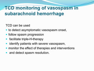 TCD monitoring of vasospasm in
subarachnoid hemorrhage
TCD can be used
 to detect asymptomatic vasospasm onset,
 follow spasm progression
 facilitate triple-H-therapy
 identify patients with severe vasospasm,
 monitor the effect of therapies and interventions
 and detect spasm resolution.
 