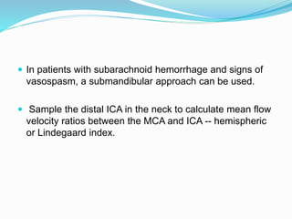  In patients with subarachnoid hemorrhage and signs of
vasospasm, a submandibular approach can be used.
 Sample the distal ICA in the neck to calculate mean flow
velocity ratios between the MCA and ICA -- hemispheric
or Lindegaard index.
 
