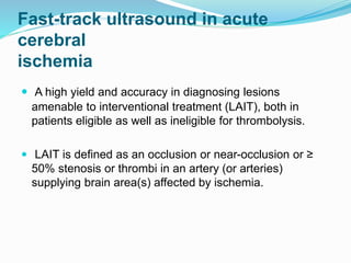 Fast-track ultrasound in acute
cerebral
ischemia
 A high yield and accuracy in diagnosing lesions
amenable to interventional treatment (LAIT), both in
patients eligible as well as ineligible for thrombolysis.
 LAIT is defined as an occlusion or near-occlusion or ≥
50% stenosis or thrombi in an artery (or arteries)
supplying brain area(s) affected by ischemia.
 