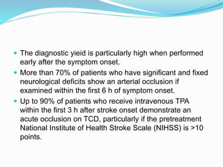 The diagnostic yieid is particularly high when performed
early after the symptom onset.
 More than 70% of patients who have significant and fixed
neurological deficits show an arterial occlusion if
examined within the first 6 h of symptom onset.
 Up to 90% of patients who receive intravenous TPA
within the first 3 h after stroke onset demonstrate an
acute occlusion on TCD, particularly if the pretreatment
National Institute of Health Stroke Scale (NIHSS) is >10
points.
 