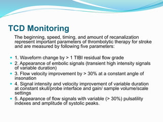TCD Monitoring
The beginning, speed, timing, and amount of recanalization
represent important parameters of thrombolytic therapy for stroke
and are measured by following five parameters:
 1. Waveform change by > 1 TIBI residual flow grade
 2. Appearance of embolic signals (transient high intensity signals
of variable duration)
 3. Flow velocity improvement by > 30% at a constant angle of
insonation
 4. Signal intensity and velocity improvement of variable duration
at constant skull/probe interface and gain/ sample volume/scale
settings
 5. Appearance of flow signals with variable (> 30%) pulsatility
indexes and amplitude of systolic peaks.
 