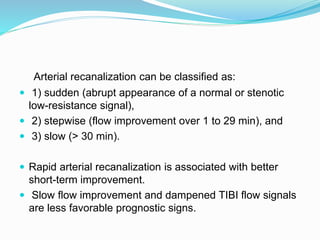 Arterial recanalization can be classified as:
 1) sudden (abrupt appearance of a normal or stenotic
low-resistance signal),
 2) stepwise (flow improvement over 1 to 29 min), and
 3) slow (> 30 min).
 Rapid arterial recanalization is associated with better
short-term improvement.
 Slow flow improvement and dampened TIBI flow signals
are less favorable prognostic signs.
 