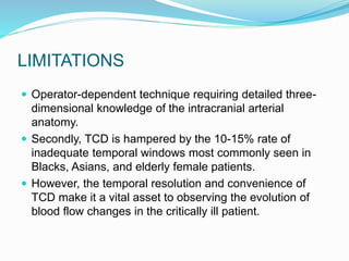 LIMITATIONS
 Operator-dependent technique requiring detailed three-
dimensional knowledge of the intracranial arterial
anatomy.
 Secondly, TCD is hampered by the 10-15% rate of
inadequate temporal windows most commonly seen in
Blacks, Asians, and elderly female patients.
 However, the temporal resolution and convenience of
TCD make it a vital asset to observing the evolution of
blood flow changes in the critically ill patient.
 