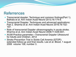 Referrences
 Transcranial doppler: Technique and common findings(Part 1).
Bathala et al. Ann Indian Acad Neurol 2013;16:174-9.
 Transcranial Doppler: Techniques and advanced applications:
Part 2. Sharma et al. Ann Indian Acad Neurol 2016;19:102-
107.
 Role of transcranial Doppler ultrasonography in acute stroke.
Sharma et al. Ann Indian Acad Neurol 2008;11:S39-S51.
 AIUM Practice parameter—Transcranial Doppler Ultrasound
for Adults and Children. 2012
 Stroke Prevention Trial in Sickle Cell Anemia (STOP):
extended follow-up and final results. Lee et al. Blood, 1 august
2006 volume 108, number 3.
 