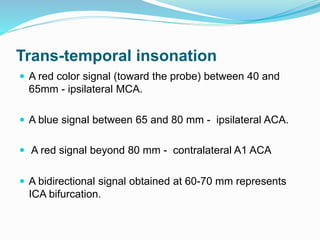 Trans-temporal insonation
 A red color signal (toward the probe) between 40 and
65mm - ipsilateral MCA.
 A blue signal between 65 and 80 mm - ipsilateral ACA.
 A red signal beyond 80 mm - contralateral A1 ACA
 A bidirectional signal obtained at 60-70 mm represents
ICA bifurcation.
 