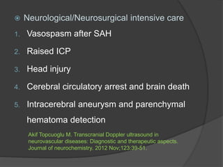  Neurological/Neurosurgical intensive care
1. Vasospasm after SAH
2. Raised ICP
3. Head injury
4. Cerebral circulatory arrest and brain death
5. Intracerebral aneurysm and parenchymal
hematoma detection
Akif Topcuoglu M. Transcranial Doppler ultrasound in
neurovascular diseases: Diagnostic and therapeutic aspects.
Journal of neurochemistry. 2012 Nov;123:39-51.
 