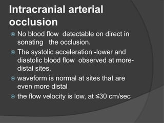 Intracranial arterial
occlusion
 No blood flow detectable on direct in
sonating the occlusion.
 The systolic acceleration -lower and
diastolic blood flow observed at more-
distal sites.
 waveform is normal at sites that are
even more distal
 the flow velocity is low, at ≤30 cm/sec
 