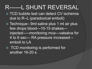 R------L SHUNT REVERSAL
 TCD bubble test can detect CV ischemia
due to R--L (paradoxical emboli)
 Technique– 9ml saline plus 1 ml air plus
few drops blood—10-15 shakes—
injected-----monitoring mca---valsalva for
4 to 6 sec--- RA pressure increased –
emboli to LA
 TCD monitoring is performed for
another 16-20 s.
 