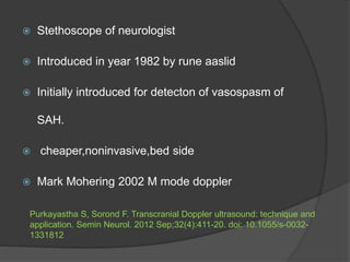  Stethoscope of neurologist
 Introduced in year 1982 by rune aaslid
 Initially introduced for detecton of vasospasm of
SAH.
 cheaper,noninvasive,bed side
 Mark Mohering 2002 M mode doppler
Purkayastha S, Sorond F. Transcranial Doppler ultrasound: technique and
application. Semin Neurol. 2012 Sep;32(4):411-20. doi: 10.1055/s-0032-
1331812
 