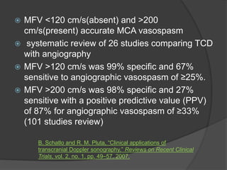  MFV <120 cm/s(absent) and >200
cm/s(present) accurate MCA vasospasm
 systematic review of 26 studies comparing TCD
with angiography
 MFV >120 cm/s was 99% specific and 67%
sensitive to angiographic vasospasm of ≥25%.
 MFV >200 cm/s was 98% specific and 27%
sensitive with a positive predictive value (PPV)
of 87% for angiographic vasospasm of ≥33%
(101 studies review)
B. Schatlo and R. M. Pluta, “Clinical applications of
transcranial Doppler sonography,” Reviews on Recent Clinical
Trials, vol. 2, no. 1, pp. 49–57, 2007.
 