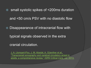  small systolic spikes of <200ms duration
and <50 cm/s PSV with no diastolic flow
 Disappearance of intracranial flow with
typical signals observed in the extra
cranial circulation.
J. A. Llompart-Pou, J. M. Abadal, A. Güenther et al.,
“Transcranial sonography and cerebral circulatory arrest in
adults: a comprehensive review,” ISRN Critical Care, vol. 2013,
 