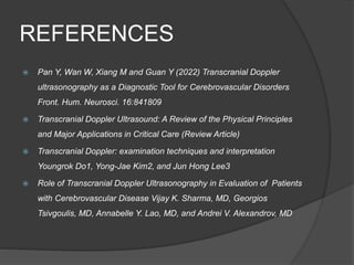 REFERENCES
 Pan Y, Wan W, Xiang M and Guan Y (2022) Transcranial Doppler
ultrasonography as a Diagnostic Tool for Cerebrovascular Disorders
Front. Hum. Neurosci. 16:841809
 Transcranial Doppler Ultrasound: A Review of the Physical Principles
and Major Applications in Critical Care (Review Article)
 Transcranial Doppler: examination techniques and interpretation
Youngrok Do1, Yong-Jae Kim2, and Jun Hong Lee3
 Role of Transcranial Doppler Ultrasonography in Evaluation of Patients
with Cerebrovascular Disease Vijay K. Sharma, MD, Georgios
Tsivgoulis, MD, Annabelle Y. Lao, MD, and Andrei V. Alexandrov, MD
 