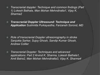  Transcranial doppler: Technique and common findings (Part
1) Lokesh Bathala, Man Mohan Mehndiratta1, Vijay K.
Sharma2
 Transcranial Doppler Ultrasound: Technique and
Application Sushmita Purkayastha, Farzaneh Sorond, MD
 Role of transcranial Doppler ultrasonography in stroke
Sanjukta Sarkar, Sujoy Ghosh, Sandip Kumar Ghosh,
Andrew Collier
 Transcranial Doppler: Techniques and advanced
applications: Part 2 Arvind K. Sharma, Lokesh Bathala1,
Amit Batra2, Man Mohan Mehndiratta3, Vijay K. Sharma4
 