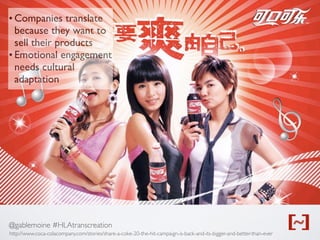@gablemoine #HLAtranscreation
http://www.coca-colacompany.com/stories/share-a-coke-20-the-hit-campaign-is-back-and-its-bigger-and-better-than-ever
• Companies translate
because they want to
sell their products
• Emotional engagement
needs cultural
adaptation
 