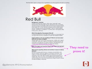 @gablemoine #HLAtranscreation
Background / Overview:
America received her wings in 1996, when “bulls balls” were
introduced to the beverage industry. Red Bull focuses on bringing
dynamic energy to all realms of life, let it be Nascar, extreme sports,
study habits, etc. In that, Red Bull created a niche market based
around “energy enhancing beverages.” With its “wing enabling
powers,” Red Bull is considered a “youthful drink” that speaks solely
to the youth...until now.
What is the objective, the purpose of the ad?
To expand Red Bull into the older adult market as a beverage that
can give them the focus needed to tackle their deepest desires.
Target audience: who are we talking to? What do we know about
them that can help us (insight)?
Middle-aged men and women reaching the “midlife crisis” aspect
of their lives. They are in need of an internal change and lack the
motivation and direction to make it happen. They feel they have
wasted away their lives and fear only doom lies ahead.
What’s the single most important thing to say? What is the big idea?
Get your balls back.
What are the supporting rational and emotional ‘reasons to believe
and buy?’
Red Bull increases performance, increases concentration and
reaction speed, improves vigilance, stimulates motivation, and
makes you feel more energetic and thus improves your overall
well-being. About 5%-12% of middle-aged people experience a
midlife crisis. They have fears and anxieties about growing older,
and are willing to try new and adventurous things to reach a sense
of internal stability in their lives.
Red Bull
Red Bull didn’t give us wings to fly; it grabbed us by the jugulars and sent us soaring.
They need to
prove it!
 