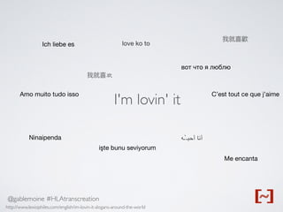 @gablemoine #HLAtranscreation
C’est tout ce que j’aime
Ich liebe es
Ninaipenda
вот что я люблю
işte bunu seviyorum
Me encanta
我就喜欢
我就喜歡
love ko to
‫أحبـ`ـه‬ ‫أنا‬
Amo muito tudo isso
I'm lovin' it
http://www.lexiophiles.com/english/im-lovin-it-slogans-around-the-world
 
