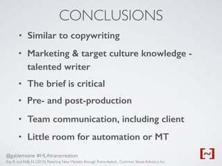 @gablemoine #HLAtranscreation
CONCLUSIONS
Ray, R. and Kelly, N. (2010) Reaching New Markets throughTranscreation. Common Sense Advisory, Inc.
• Similar to copywriting
• Marketing & target culture knowledge -
talented writer
• The brief is critical
• Pre- and post-production
• Team communication, including client
• Little room for automation or MT
 