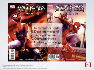 @gablemoine #HLAtranscreation
http://comicsalliance.com/indian-spider-man-political-candidate-video/
http://comicsalliance.com/indian-spider-man-political-candidate-video/
Transcreators need:
1.Deep knowledge of
the target culture
2.Copywriting skills
3.Marketing knowledge
 